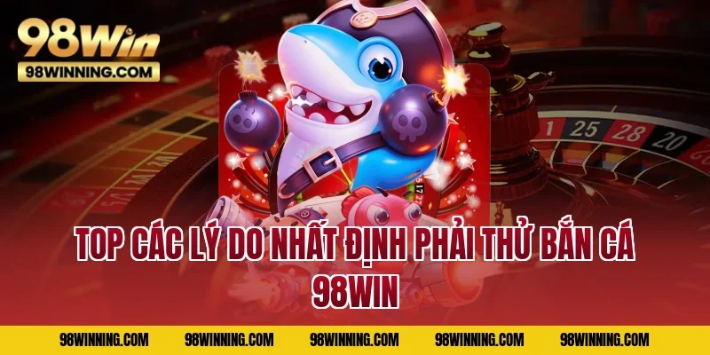 Top các lý do nhất định phải thử bắn cá 98WIN